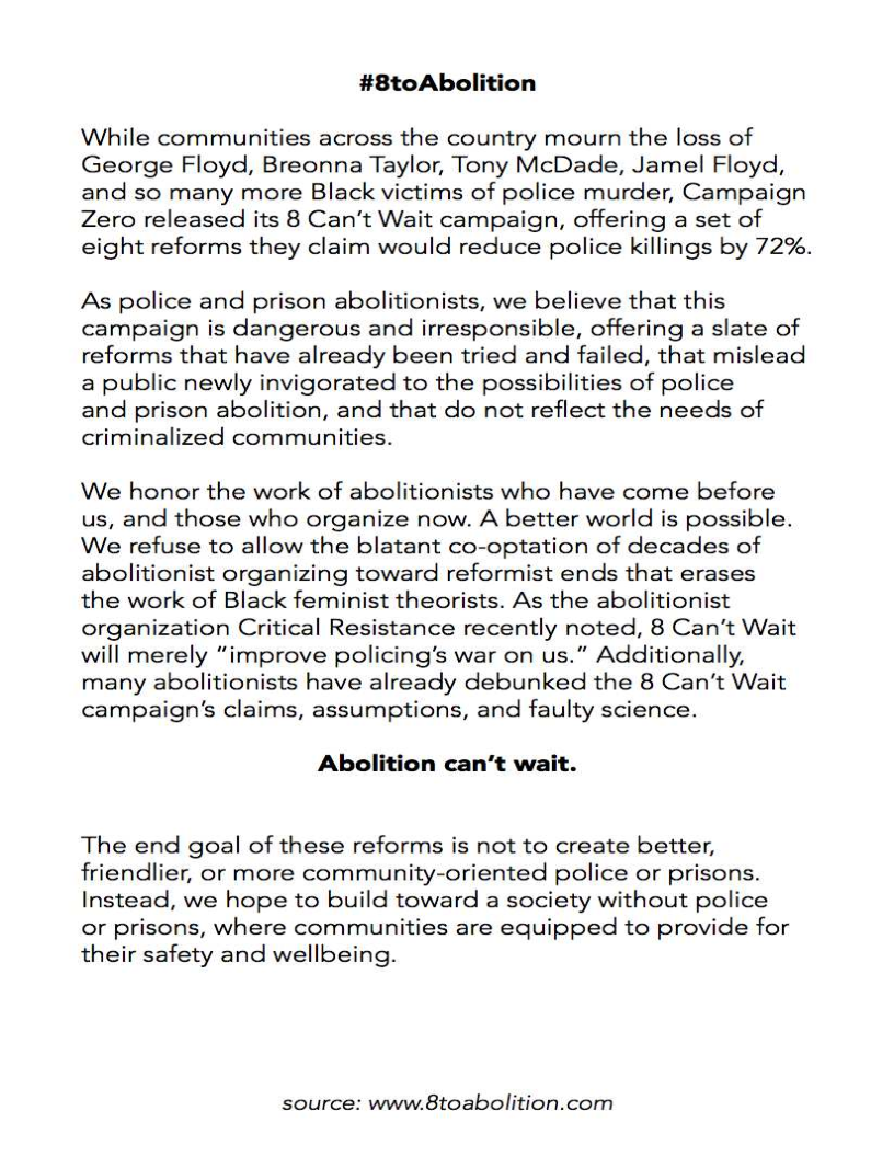 #8toAbolition

While communities across the country mourn the loss of
George Floyd, Breonna Taylor, Tony McDade, Jamel Floyd,
and so many more Black victims of police murder, Campaign
Zero released its 8 Can't Wait campaign, offering a set of
eight reforms they claim would reduce police killings by 72%.

As police and prison abolitionists, we believe that this
campaign is dangerous and irresponsible, offering a slate of
reforms that have already been tried and failed, that mislead
a public newly invigorated to the possibilities of police

and prison abolition, and that do not reflect the needs of
criminalized communities.

 

We honor the work of abolitionists who have come before
us, and those who organize now. A better world is possible.
We refuse to allow the blatant co-optation of decades of
abolitionist organizing toward reformist ends that erases
the work of Black feminist theorists. As the abolitionist
organization Critical Resistance recently noted, 8 Can’t Wait
will merely “improve policing’s war on us.” Additionally,
many abolitionists have already debunked the 8 Can't Wait
campaign's claims, assumptions, and faulty science.

Abolition can’t wait.

The end goal of these reforms is not to create better,
friendlier, or more community-oriented police or prisons.
Instead, we hope to build toward a society without police
or prisons, where communities are equipped to provide for
their safety and wellbeing.

source: www.8toabolition.com
